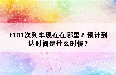 t101次列车现在在哪里？预计到达时间是什么时候？