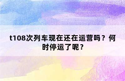 t108次列车现在还在运营吗？何时停运了呢？