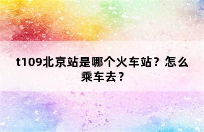 t109北京站是哪个火车站？怎么乘车去？
