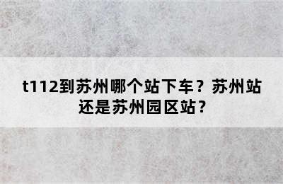 t112到苏州哪个站下车？苏州站还是苏州园区站？