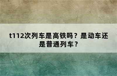 t112次列车是高铁吗？是动车还是普通列车？