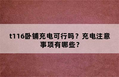 t116卧铺充电可行吗？充电注意事项有哪些？