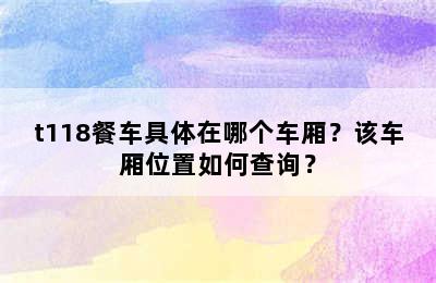 t118餐车具体在哪个车厢？该车厢位置如何查询？