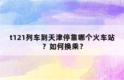 t121列车到天津停靠哪个火车站？如何换乘？