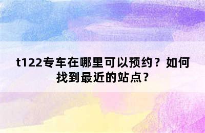 t122专车在哪里可以预约？如何找到最近的站点？