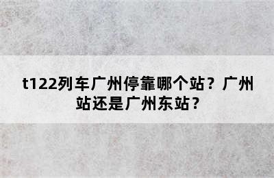 t122列车广州停靠哪个站？广州站还是广州东站？