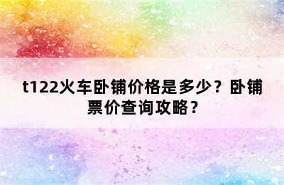 t122火车卧铺价格是多少？卧铺票价查询攻略？
