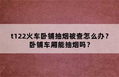 t122火车卧铺抽烟被查怎么办？卧铺车厢能抽烟吗？
