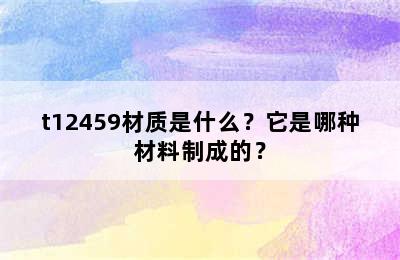t12459材质是什么？它是哪种材料制成的？