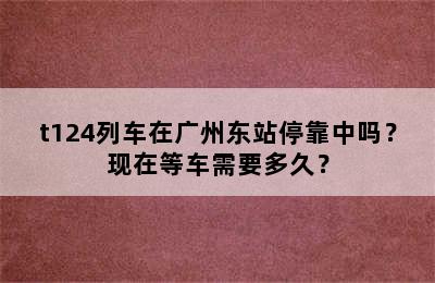 t124列车在广州东站停靠中吗？现在等车需要多久？