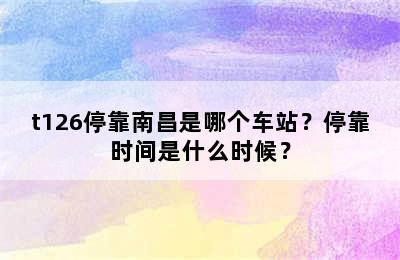 t126停靠南昌是哪个车站？停靠时间是什么时候？