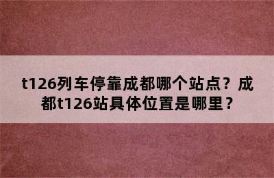 t126列车停靠成都哪个站点？成都t126站具体位置是哪里？