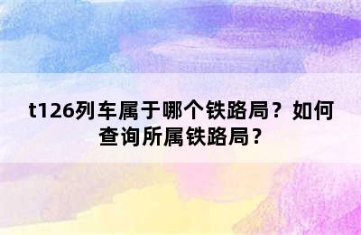 t126列车属于哪个铁路局？如何查询所属铁路局？