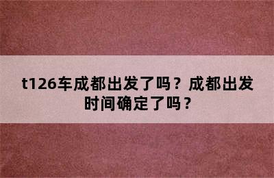 t126车成都出发了吗？成都出发时间确定了吗？