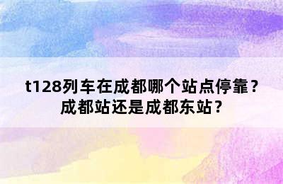 t128列车在成都哪个站点停靠？成都站还是成都东站？