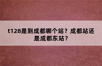 t128是到成都哪个站？成都站还是成都东站？