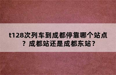 t128次列车到成都停靠哪个站点？成都站还是成都东站？