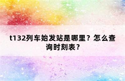 t132列车始发站是哪里？怎么查询时刻表？