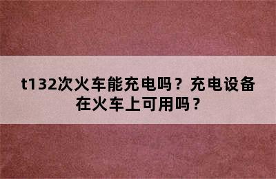 t132次火车能充电吗？充电设备在火车上可用吗？