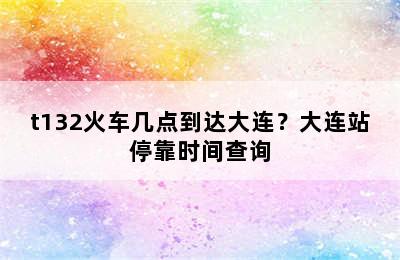 t132火车几点到达大连？大连站停靠时间查询