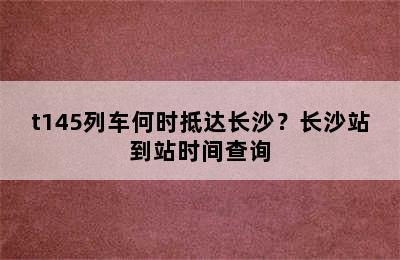 t145列车何时抵达长沙？长沙站到站时间查询