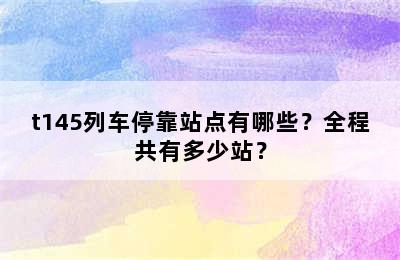 t145列车停靠站点有哪些？全程共有多少站？