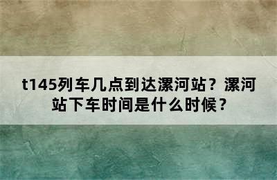 t145列车几点到达漯河站？漯河站下车时间是什么时候？