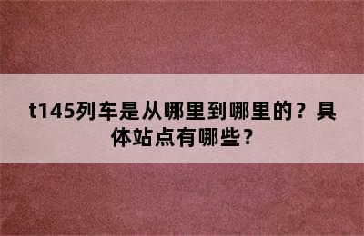 t145列车是从哪里到哪里的？具体站点有哪些？