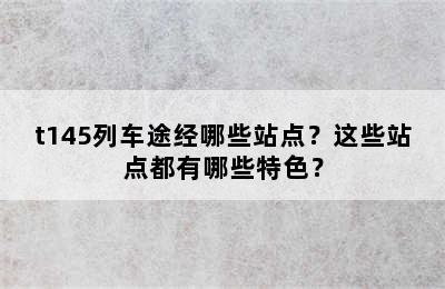 t145列车途经哪些站点？这些站点都有哪些特色？