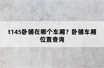 t145卧铺在哪个车厢？卧铺车厢位置查询