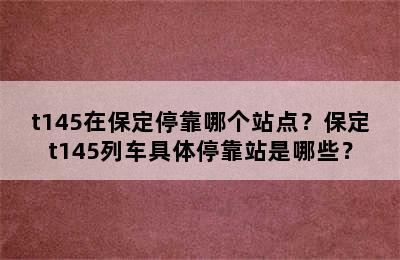 t145在保定停靠哪个站点？保定t145列车具体停靠站是哪些？