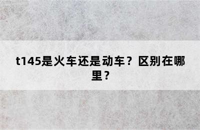 t145是火车还是动车？区别在哪里？
