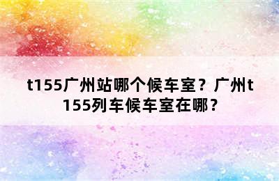 t155广州站哪个候车室？广州t155列车候车室在哪？