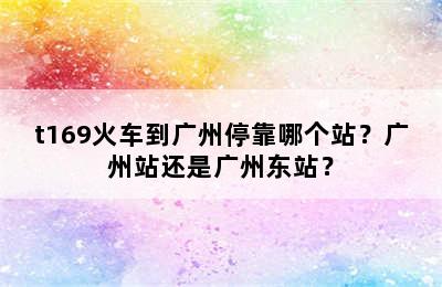 t169火车到广州停靠哪个站？广州站还是广州东站？