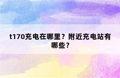 t170充电在哪里？附近充电站有哪些？