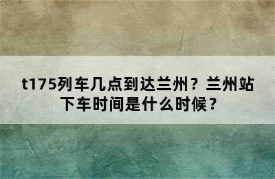 t175列车几点到达兰州？兰州站下车时间是什么时候？