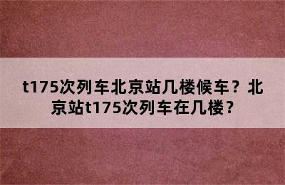 t175次列车北京站几楼候车？北京站t175次列车在几楼？
