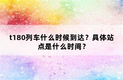 t180列车什么时候到达？具体站点是什么时间？