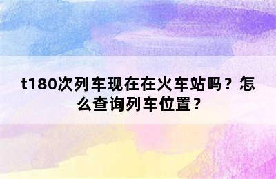 t180次列车现在在火车站吗？怎么查询列车位置？