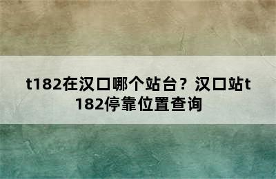 t182在汉口哪个站台？汉口站t182停靠位置查询