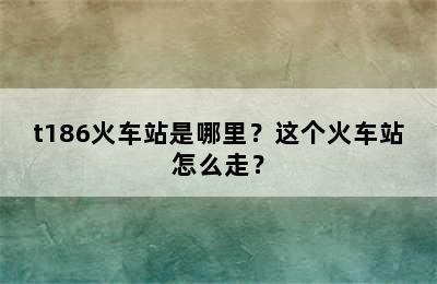 t186火车站是哪里？这个火车站怎么走？