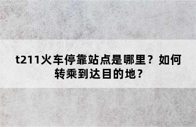t211火车停靠站点是哪里？如何转乘到达目的地？