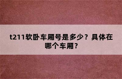 t211软卧车厢号是多少？具体在哪个车厢？
