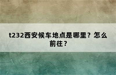 t232西安候车地点是哪里？怎么前往？