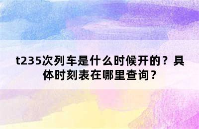 t235次列车是什么时候开的？具体时刻表在哪里查询？