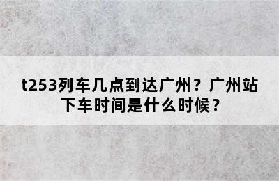 t253列车几点到达广州？广州站下车时间是什么时候？