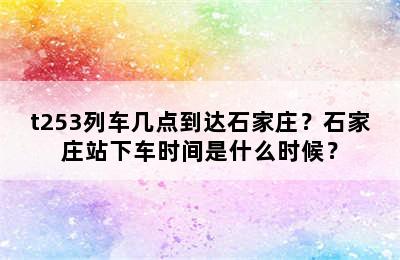 t253列车几点到达石家庄？石家庄站下车时间是什么时候？