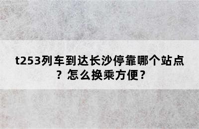 t253列车到达长沙停靠哪个站点？怎么换乘方便？