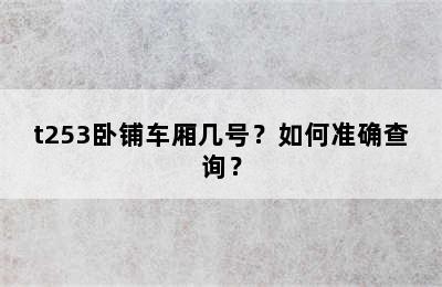 t253卧铺车厢几号？如何准确查询？