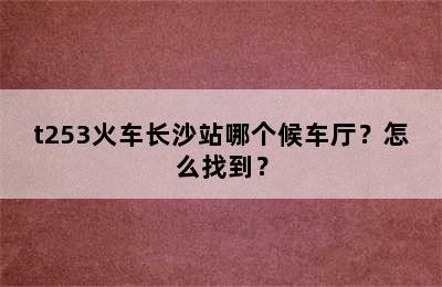 t253火车长沙站哪个候车厅？怎么找到？